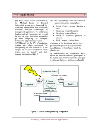 FIVE FORCES MODEL
The Five Forces Model (developed by
Dr. Michael Porter of Harvard
University) serves as a framework for
examining competition that transcends
industries, particular technologies, or
management approaches. The underlying
fundamentals of competition go beyond
the specific ways individual companies
go about competing (i.e. StrengthsWeaknesses-Opportunities-Threats
(SWOT) analysis; the 4P’s of marketing:
product, price, place, promotion). The
underpinning of this framework is the
analysis of the five competitive forces
acting upon an industry and their
strategic implications (Fig. 2)

9
The Five Forces Model looks at five areas of
competition in the marketplace:
•
•
•
•
•

Threat of new entrants (Barriers to
entry)
Bargaining power of suppliers
Bargaining power of buyers
Threat of substitute products or
services
Rivalry among existing firms

In addition to the five forces, a sixth force,
governmental policies is added to Porter's
model because of its influence on all the
other forces.
By understanding the competitive forces
within the redcedar industry, participants in
the market can develop successful strategies
to influence the forces for their own benefit.

Figure 2: Forces driving industry competition

University of Missouri Center for Agroforestry

 