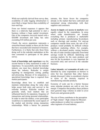 23
While not explicitly derived from survey data,
availability of cedar logging infrastructure is
most likely a larger barrier than availability of
trees and logs.
From our limited responses it appears that
there is a relatively high potential to start a
business without a huge capital investment.
One of the companies surveyed started with a
$20,000 investment and today has sales
exceeding $10 million per year.
Clearly the survey population represents a
somewhat biased sample as these are the firms
that have succeeded and remained in business.
Furthermore, it is likely that only those firms
doing well in the redcedar marketplace at this
time consented to participate in the phone
survey.
Lack of knowledge and experience was the
second barrier to entry mentioned in order of
importance. To successfully enter the redcedar
industry one must have detailed knowledge
about the industry. Redcedar is unique
regarding its management, cutting, grading
and processing. Because of its uniqueness, a
specialized knowledge base is required from
market participants.
Knowledge about how to establish and
maintain relationships along the value chain
helps assure both entry and survival in the
redcedar business. Redcedar markets are
generally small, local markets that are
influenced heavily by reputation, frequency of
transactions and strong personal relationships.
In order to enter the market, a new participant
would have to understand the social aspects of
the market and develop strong transaction
relationships. While a barrier for potential

entrants, this factor favors the companies
already in the market that have cultivated and
maintained strong relationships with their
suppliers and customers.
Access to inputs and access to markets were
equally valued by the respondents. In areas
where cedar manufacturers are located,
everything that is produced is marketable
including primary manufacturing by-products
such as shavings and sawdust. For start-up
companies outside those areas, the sale of byproducts would probably be difficult without
significant marketing efforts. For example,
without a developed poultry raising business
the sale of cedar sawdust (especially from band
sawing) would be difficult. Identifying and
securing markets for the main products and
also for the by-products is very important for
successful entry and survival in the redcedar
business.
Labor intensity and economies of scale were
identified by some respondents as barriers to
entry but less important than other factors
already discussed. Labor is considered a barrier
in terms of the intensity required in
manufacturing redcedar products.
Economy of scale can be a barrier because
some redcedar products are sold at very low
margin. Companies that produce these products
must generate large volumes in order to cover
fixed costs and generate profit.
The size of firms contributes to the perception
of “high volume”. High volume for Missouri
cedar producers is rather low compared to
other segments of wood industry.

University of Missouri Center for Agroforestry

 