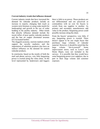 35
Current industry trends that influence demand
Current industry trends that have increased the
demand for redcedar products include an
increase in exports, changing fads (such as
western style furniture or using cedar mulch for
landscaping) and growth in the use of cedar
bedding in the poultry industry. Other trends
that directly influence demand include the
recent influx of poor quality redcedar products
and the ban on copper chromated arsenate
(CCA) treated lumber.
The sluggish economy, tourism markets (which
support the novelty markets), and the
importation of substitute products also have an
indirect influence on the demand for eastern
redcedar products.
In conclusion, based on the results of both the
mail and phone surveys, very little bargaining
power is exerted along the value chain. At the
level represented by landowners and loggers

there is little to no power. Those products are
not differentiated and are perceived as
commodities with no cost for buyers to
switch from one supplier to another. As
primary and secondary manufacturers add
value to the product, bargaining power could
possibly increase along the chain.
From the buyers’ perspective, very little, if
any, bargaining power is exerted. There
doesn’t appear to be one single buyer that
purchases large volumes of redcedar
material. However, it should be noted that the
large
volume
“do-it-yourself”
home
improvement stores, such as Lowe’s and
Home Depot, were not included in the
surveys. It is possible that they would have
some bargaining power over suppliers, due in
part to their large volume and customer
exposure.

University of Missouri Center for Agroforestry

 