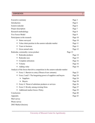 CONTENTS

2

Executive summary

Page 3

Introduction

Page 6

Eastern redcedar

Page 6

Project description

Page 7

Research methodology

Page 8

Five Forces Model

Page 9

Participants in the research

Page 10

States surveyed

Page 10

Value chain position in the eastern redcedar market

Page 11

Years in business

Page 11

Gross annual sales

Page 12

Redcedar, commodity versus product

Page 13

Redcedar products

Page 14

Redcedar uses

Page 15

Complete utilization

Page 16

Volume

Page 16

Adding value

Page 18

Analysis of the forces that drive competition in the eastern redcedar market
Force 1: Barriers to entry (Threat of new entrants)

Page 21

Force 2 and 3: The bargaining power of suppliers and buyers

Page 24

Suppliers

Page 24

Buyers

Page 30

Force 4: Threat of substitute products or services

Page 36

Force 5: Rivalry among existing firms

Page 37

Additional market forces: Policy

Page 39

Conclusions

Page 40

Appendix

Page 43

Mail survey
Phone survey
2003 Market directory

University of Missouri Center for Agroforestry

 