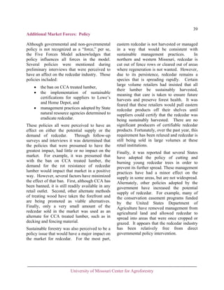 39
Additional Market Forces: Policy
Although governmental and non-governmental
policy is not recognized as a “force,” per se,
the Five Forces Model acknowledges that
policy influences all forces in the model.
Several policies were mentioned during
preliminary interviews that were perceived to
have an affect on the redcedar industry. Those
policies included:
•
•
•

the ban on CCA treated lumber,
the implementation of sustainable
certifications for suppliers to Lowe’s
and Home Depot, and
management practices adopted by State
natural resource agencies determined to
eradicate redcedar.

These policies all were perceived to have an
effect on either the potential supply or the
demand of redcedar.
Through follow-up
surveys and interviews it was determined that
the policies that were presumed to have the
greatest impact, had little or no impact on the
market. For example, it was presumed that
with the ban on CCA treated lumber, the
demand for the rot resistance of redcedar
lumber would impact that market in a positive
way. However, several factors have minimized
the effect of that ban. First, although CCA has
been banned, it is still readily available in any
retail outlet. Second, other alternate methods
of treating wood have taken the forefront and
are being promoted as viable alternatives.
Finally, only a very small amount of the
redcedar sold in the market was used as an
alternate for CCA treated lumber, such as in
decking and fencing material.
Sustainable forestry was also perceived to be a
policy issue that would have a major impact on
the market for redcedar. For the most part,

eastern redcedar is not harvested or managed
in a way that would be consistent with
sustainable management practices.
In
northern and western Missouri, redcedar is
cut out of fence rows or cleared out of areas
where regeneration is not wanted. However,
due to its persistence, redcedar remains a
species that is spreading rapidly. Certain
large volume retailers had insisted that all
their lumber be sustainably harvested,
meaning that care is taken to ensure future
harvests and preserve forest health. It was
feared that these retailers would pull eastern
redcedar products off their shelves until
suppliers could certify that the redcedar was
being sustainably harvested. There are no
significant producers of certifiable redcedar
products. Fortunately, over the past year, this
requirement has been relaxed and redcedar is
still being sold in large volumes at these
retail institutions.
Finally, it was reported that several States
have adopted the policy of cutting and
burning young redcedar trees in order to
prevent its further spread. These management
practices have had a minor effect on the
supply in some areas, but are not widespread.
Alternately, other policies adopted by the
government have increased the potential
supply of redcedar. For example, many of
the conservation easement programs funded
by the United States Department of
Agriculture have removed management from
agricultural land and allowed redcedar to
spread into areas that were once cropped or
grazed. It appears that the redcedar industry
has been relatively free from direct
governmental policy intervention.

University of Missouri Center for Agroforestry

 