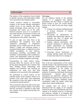 CONCLUSION

40

The analysis of the competitive forces helped
us identify resources and relationships needed
to be successful in the redcedar market.
Critical resources needed to successfully
compete in the eastern redcedar marketplace
include access to raw material and labor,
market knowledge (where and how to sell
everything that comes out of the mill),
financial resources (even if it is possible to
start small and grow the business in time), and
the cultivation of personal relationships
among players in the market value chain.
To gain an edge over other firms in the
marketplace, the companies must build
competitive advantages. A competitive
advantage can be a better price for the value
offered, a higher and consistent quality, a
recognized brand name, or additional services
offered (availability, in time delivery,
convenience, flexibility, serviceability, and
reliability). Understanding of the coordination,
control, and relationships within the market
can also be a valuable competitive advantage.
Concentrating on small market niches,
knowing where the resource can be found,
having good management and a trained work
force, building strong relationships with
suppliers and customers, and watching for
competition are some keys that help
companies to be successful in the marketplace.
We performed an overall analysis of the
redcedar market. Each company, based on its
position in the value chain, must understand
the competitive forces that apply to them and
overcome the specific barriers.
This research has shed some light on the inner
workings of the redcedar industry. The market
directory provided is intended to help make
new contacts in the market and develop new
relationships.

Next steps:
For the collective benefit of the redcedar
industry, it is suggested that industry
participants join their efforts to identify and
pursue actions to grow the overall market.
Actions to be taken in the near future might
include:
Creation of a redcedar marketing board
to increase awareness of market
opportunities.
Developing an infrastructure by
working with federal/state agencies to
facilitate the flow of goods and
information through the market.
Linking industry participants with
research institutions to develop new
market opportunities by exploring
alternative uses for eastern redcedar
wood, oil, and products.
Encourage private landowners to
manage redcedar stands and foresters
to learn more about how to manage it.
Creation of a redcedar marketing board
One of the key characteristics of the current
redcedar market is the disjointed nature of the
market participants. Little coordination exists
between participants in the market for
redcedar products.
The market consists
primarily of numerous individuals functioning
autonomously.
Because these market
participants are disjointed, efficiencies that
could benefit all players in the market are lost.
By creating a redcedar marketing board,
coordination within the market would help
reduce these market inefficiencies.
For example, from our survey it was
determined that the supply of raw redcedar
material in states such as Oklahoma and Texas
seemed to be limited; however, in Missouri
and Arkansas, redcedar is so abundant that
people are paying to have it destroyed. A red

University of Missouri Center for Agroforestry

 