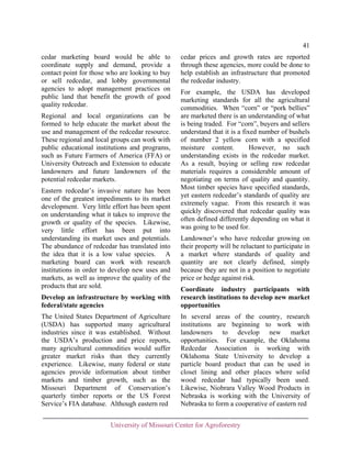 41
cedar marketing board would be able to
coordinate supply and demand, provide a
contact point for those who are looking to buy
or sell redcedar, and lobby governmental
agencies to adopt management practices on
public land that benefit the growth of good
quality redcedar.
Regional and local organizations can be
formed to help educate the market about the
use and management of the redcedar resource.
These regional and local groups can work with
public educational institutions and programs,
such as Future Farmers of America (FFA) or
University Outreach and Extension to educate
landowners and future landowners of the
potential redcedar markets.
Eastern redcedar’s invasive nature has been
one of the greatest impediments to its market
development. Very little effort has been spent
on understanding what it takes to improve the
growth or quality of the species. Likewise,
very little effort has been put into
understanding its market uses and potentials.
The abundance of redcedar has translated into
the idea that it is a low value species. A
marketing board can work with research
institutions in order to develop new uses and
markets, as well as improve the quality of the
products that are sold.

cedar prices and growth rates are reported
through these agencies, more could be done to
help establish an infrastructure that promoted
the redcedar industry.
For example, the USDA has developed
marketing standards for all the agricultural
commodities. When “corn” or “pork bellies”
are marketed there is an understanding of what
is being traded. For “corn”, buyers and sellers
understand that it is a fixed number of bushels
of number 2 yellow corn with a specified
moisture content.
However, no such
understanding exists in the redcedar market.
As a result, buying or selling raw redcedar
materials requires a considerable amount of
negotiating on terms of quality and quantity.
Most timber species have specified standards,
yet eastern redcedar’s standards of quality are
extremely vague. From this research it was
quickly discovered that redcedar quality was
often defined differently depending on what it
was going to be used for.
Landowner’s who have redcedar growing on
their property will be reluctant to participate in
a market where standards of quality and
quantity are not clearly defined, simply
because they are not in a position to negotiate
price or hedge against risk.

Develop an infrastructure by working with
federal/state agencies

Coordinate industry participants with
research institutions to develop new market
opportunities

The United States Department of Agriculture
(USDA) has supported many agricultural
industries since it was established. Without
the USDA’s production and price reports,
many agricultural commodities would suffer
greater market risks than they currently
experience. Likewise, many federal or state
agencies provide information about timber
markets and timber growth, such as the
Missouri Department of Conservation’s
quarterly timber reports or the US Forest
Service’s FIA database. Although eastern red

In several areas of the country, research
institutions are beginning to work with
landowners to develop new market
opportunities. For example, the Oklahoma
Redcedar Association is working with
Oklahoma State University to develop a
particle board product that can be used in
closet lining and other places where solid
wood redcedar had typically been used.
Likewise, Niobrara Valley Wood Products in
Nebraska is working with the University of
Nebraska to form a cooperative of eastern red

University of Missouri Center for Agroforestry

 