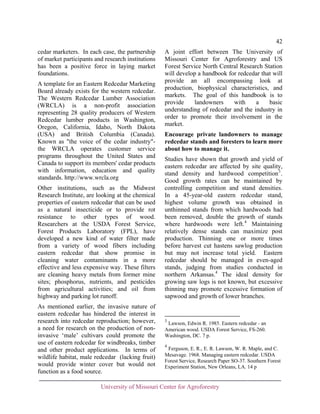 42
cedar marketers. In each case, the partnership
of market participants and research institutions
has been a positive force in laying market
foundations.
A template for an Eastern Redcedar Marketing
Board already exists for the western redcedar.
The Western Redcedar Lumber Association
(WRCLA) is a non-profit association
representing 28 quality producers of Western
Redcedar lumber products in Washington,
Oregon, California, Idaho, North Dakota
(USA) and British Columbia (Canada).
Known as "the voice of the cedar industry"the WRCLA operates customer service
programs throughout the United States and
Canada to support its members' cedar products
with information, education and quality
standards. http://www.wrcla.org
Other institutions, such as the Midwest
Research Institute, are looking at the chemical
properties of eastern redcedar that can be used
as a natural insecticide or to provide rot
resistance to other types of wood.
Researchers at the USDA Forest Service,
Forest Products Laboratory (FPL), have
developed a new kind of water filter made
from a variety of wood fibers including
eastern redcedar that show promise in
cleaning water contaminants in a more
effective and less expensive way. These filters
are cleaning heavy metals from former mine
sites; phosphorus, nutrients, and pesticides
from agricultural activities; and oil from
highway and parking lot runoff.
As mentioned earlier, the invasive nature of
eastern redcedar has hindered the interest in
research into redcedar reproduction; however,
a need for research on the production of noninvasive ‘male’ cultivars could promote the
use of eastern redcedar for windbreaks, timber
and other product applications. In terms of
wildlife habitat, male redcedar (lacking fruit)
would provide winter cover but would not
function as a food source.

A joint effort between The University of
Missouri Center for Agroforestry and US
Forest Service North Central Research Station
will develop a handbook for redcedar that will
provide an all encompassing look at
production, biophysical characteristics, and
markets. The goal of this handbook is to
provide
landowners
with
a
basic
understanding of redcedar and the industry in
order to promote their involvement in the
market.
Encourage private landowners to manage
redcedar stands and foresters to learn more
about how to manage it.
Studies have shown that growth and yield of
eastern redcedar are affected by site quality,
stand density and hardwood competition 3 .
Good growth rates can be maintained by
controlling competition and stand densities.
In a 45-year-old eastern redcedar stand,
highest volume growth was obtained in
unthinned stands from which hardwoods had
been removed, double the growth of stands
where hardwoods were left. 4 Maintaining
relatively dense stands can maximize post
production. Thinning one or more times
before harvest cut hastens sawlog production
but may not increase total yield. Eastern
redcedar should be managed in even-aged
stands, judging from studies conducted in
northern Arkansas.4 The ideal density for
growing saw logs is not known, but excessive
thinning may promote excessive formation of
sapwood and growth of lower branches.

3

Lawson, Edwin R. 1985. Eastern redcedar - an
American wood. USDA Forest Service, FS-260.
Washington, DC. 7 p.
4

Ferguson, E. R., E. R. Lawson, W. R. Maple, and C.
Mesavage. 1968. Managing eastern redcedar. USDA
Forest Service, Research Paper SO-37. Southern Forest
Experiment Station, New Orleans, LA. 14 p

University of Missouri Center for Agroforestry

 