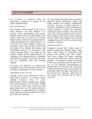 EXECUTIVE SUMMARY

The University of Missouri Center for
Agroforestry conducted an analysis of the
eastern redcedar market.
Research objectives
The redcedar market research study has two
major objectives. The first objective is to
develop a basic understanding of the eastern
redcedar market (who are the participants in the
market, what kind of products are currently
being marketed, what are the general trends for
supply and demand). The second objective is to
use Porter's Five Forces Model to analyze the
competitive forces that coordinate and control
the market and to identify the resources and
relationships needed to be successful in the
eastern redcedar market. The results of the
research, together with an updated directory of
companies in the redcedar market, are designed
to benefit those already in the market and others
who are considering entry into redcedar
industry.
To achieve our objectives, we analyzed the
competitive forces that coordinate and control
the market using Porter's Five Forces Model.
Participants in the research
Through a mail survey, followed by more in
depth phone interviews, we surveyed eastern
redcedar
businesses
from
16
states,
predominantly primary manufacturers, ranging
from small operations with less than $10,000
per year gross annual sales to large firms with
gross annual sales over $16 million. Based on
all feedback, it is estimated that the US redcedar
market generates nearly $60 million per year in
gross sales and is growing.

3

We surveyed the value chain from raw material
producers (private landowners, loggers and
timber brokers) and primary manufacturers
(sawmills, shavings or mulch producers) to
secondary manufacturers (parts manufacturers,
novelty producers, essential oil producers),
wholesalers and retail outlets. Along the value
chain, most of the participants are involved in
both supplying and buying eastern redcedar
products. Some of the companies are vertically
integrated being involved in two or more steps
in product conversion.
Redcedar products
Companies surveyed buy a large variety of
products ranging from standing timber to logs,
posts, cants, lumber or by-products. The
products sold included logs, cants, lumber,
fence posts, tongue and groove paneling,
furniture, cedar-wood oil, novelties, mulch and
shavings. A characteristic unique to redcedar
is that every by-product and every fiber of the
tree can be marketed. Manufacturing byproducts that are not used as cants, fence posts
or dimensional lumber can be used as flakes for
pressboard, mulch, shavings, cedar balls or can
be processed for extracting cedar-wood oil.
The residue after extraction can be used as
boiler fuel.

University of Missouri Center for Agroforestry

 