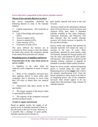 4
Forces that drive competition in the eastern redcedar market
Threat of new entrants (Barriers to entry)
Our survey respondents identified the
following barriers to entry in the redcedar
industry:
Capital requirements - 28% noted this as
a barrier,
Lack of knowledge and experience
(20%),
Access to inputs (16%),
Access to markets (16%),
Labor intensity (12%),
Economies of scale (12%).
The more difficult the barriers are to
overcome by those trying to enter the market,
the better they protect the companies already
in the market from potential new entrants.
Bargaining power of suppliers and buyers
Characteristics of the value chain based on
survey results:
Suppliers in the value chain are
relatively small companies in terms of annual
sales
Some of the companies surveyed have
their suppliers deliver to them while other
companies find it necessary to travel more
than 150 miles to obtain their raw material
supply
Transactions take place mostly on the
spot market

poor quality material will occur in the next
10 years
However, based on the information obtained
from US Forest Service, Forest Inventory and
Analysis (FIA) data, there is abundant
redcedar available in four states (Arkansas,
Tennessee, Kentucky, and Missouri). FIA
data indicates that the useable redcedar
resource will slowly increase in quantity for
the next three decades.
Survey results also indicate that demand for
redcedar materials will remain the same or
increase in the next 10 years. More
specifically, demand for good quality cedar
will increase, demand for average quality will
stay the same, and demand for poor quality
will decrease. This trend was expected as the
redcedar industry continues to upgrade its
standards to produce higher quality products.
Based on survey results, minimal bargaining
power is exerted along the value chain.
Bargaining power on the supply side is felt at
the primary manufacturing level. From the
buyers' perspective, there seems to be little to
no bargaining power. Out of the companies
surveyed, there doesn't appear to be any
single buyer that purchases large volumes of
redcedar material.

The largest segment of the buyers' chain
is represented by resellers
The majority of the companies surveyed
sell their products locally
Trends in supply and demand
Based on survey results, the supply of all
quality levels of redcedar materials is likely to
stay the same in the next 10 years. However, it
is possible that a shortage of good quality
redcedar material and an increase in
University of Missouri Center for Agroforestry

 