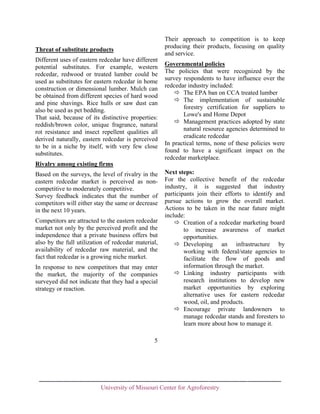 Their approach to competition is to keep
producing their products, focusing on quality
and service.

Threat of substitute products
Different uses of eastern redcedar have different
potential substitutes. For example, western
redcedar, redwood or treated lumber could be
used as substitutes for eastern redcedar in home
construction or dimensional lumber. Mulch can
be obtained from different species of hard wood
and pine shavings. Rice hulls or saw dust can
also be used as pet bedding.
That said, because of its distinctive properties:
reddish/brown color, unique fragrance, natural
rot resistance and insect repellent qualities all
derived naturally, eastern redcedar is perceived
to be in a niche by itself, with very few close
substitutes.

Governmental policies
The policies that were recognized by the
survey respondents to have influence over the
redcedar industry included:
The EPA ban on CCA treated lumber
The implementation of sustainable
forestry certification for suppliers to
Lowe's and Home Depot
Management practices adopted by state
natural resource agencies determined to
eradicate redcedar
In practical terms, none of these policies were
found to have a significant impact on the
redcedar marketplace.

Rivalry among existing firms
Based on the surveys, the level of rivalry in the
eastern redcedar market is perceived as noncompetitive to moderately competitive.
Survey feedback indicates that the number of
competitors will either stay the same or decrease
in the next 10 years.
Competitors are attracted to the eastern redcedar
market not only by the perceived profit and the
independence that a private business offers but
also by the full utilization of redcedar material,
availability of redcedar raw material, and the
fact that redcedar is a growing niche market.
In response to new competitors that may enter
the market, the majority of the companies
surveyed did not indicate that they had a special
strategy or reaction.

Next steps:
For the collective benefit of the redcedar
industry, it is suggested that industry
participants join their efforts to identify and
pursue actions to grow the overall market.
Actions to be taken in the near future might
include:
Creation of a redcedar marketing board
to increase awareness of market
opportunities.
Developing an infrastructure by
working with federal/state agencies to
facilitate the flow of goods and
information through the market.
Linking industry participants with
research institutions to develop new
market opportunities by exploring
alternative uses for eastern redcedar
wood, oil, and products.
Encourage private landowners to
manage redcedar stands and foresters to
learn more about how to manage it.

5

University of Missouri Center for Agroforestry

 