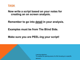 TASK
Now write a script based on your notes for
creating an on screen analysis.

Remember to go into detail in your analysis.
Examples must be from The Blind Side.
Make sure you are PEEL-ing your script!

Learning objective:
To analyse the opening scene of a film focusing on a specific
element.

 