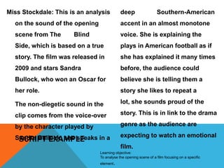 Miss Stockdale: This is an analysis

deep

Southern-American

on the sound of the opening

accent in an almost monotone

scene from The

voice. She is explaining the

Blind

Side, which is based on a true

plays in American football as if

story. The film was released in

she has explained it many times

2009 and stars Sandra

before, the audience could

Bullock, who won an Oscar for

believe she is telling them a

her role.

story she likes to repeat a

The non-diegetic sound in the

lot, she sounds proud of the

clip comes from the voice-over

story. This is in link to the drama

by the character played by

genre as the audience are

Sandra Bullock; she speaks in a
SCRIPT EXAMPLE

expecting to watch an emotional
film.

Learning objective:
To analyse the opening scene of a film focusing on a specific
element.

 