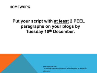 HOMEWORK

Put your script with at least 2 PEEL
paragraphs on your blogs by
Tuesday 10th December.

Learning objective:
To analyse the opening scene of a film focusing on a specific
element.

 