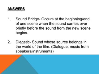 ANSWERS

1.

Sound Bridge- Occurs at the beginning/end
of one scene when the sound carries over
briefly before the sound from the new scene
begins.

2.

Diegetic- Sound whose source belongs in
the world of the film. (Dialogue, music from
speakers/instruments)

 