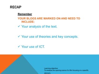 RECAP
Remember
YOUR BLOGS ARE MARKED ON AND NEED TO
INCLUDE:

 Your analysis of the text.

 Your use of theories and key concepts.
 Your use of ICT.

Learning objective:
To analyse the opening scene of a film focusing on a specific
element.

 