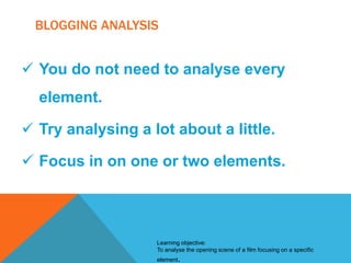 BLOGGING ANALYSIS

 You do not need to analyse every
element.
 Try analysing a lot about a little.
 Focus in on one or two elements.

Learning objective:
To analyse the opening scene of a film focusing on a specific
element.

 