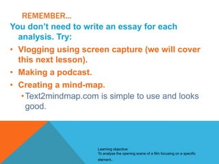 REMEMBER...
You don’t need to write an essay for each
analysis. Try:
• Vlogging using screen capture (we will cover
this next lesson).
• Making a podcast.
• Creating a mind-map.
• Text2mindmap.com is simple to use and looks
good.

Learning objective:
To analyse the opening scene of a film focusing on a specific
element.

 