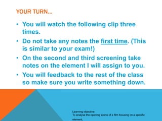 YOUR TURN…
• You will watch the following clip three
times.
• Do not take any notes the first time. (This
is similar to your exam!)
• On the second and third screening take
notes on the element I will assign to you.
• You will feedback to the rest of the class
so make sure you write something down.

Learning objective:
To analyse the opening scene of a film focusing on a specific
element.

 