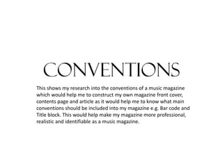 conventions
This shows my research into the conventions of a music magazine
which would help me to construct my own magazine front cover,
contents page and article as it would help me to know what main
conventions should be included into my magazine e.g. Bar code and
Title block. This would help make my magazine more professional,
realistic and identifiable as a music magazine.

 
