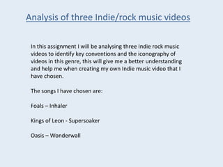 Analysis of three Indie/rock music videos
In this assignment I will be analysing three Indie rock music
videos to identify key conventions and the iconography of
videos in this genre, this will give me a better understanding
and help me when creating my own Indie music video that I
have chosen.
The songs I have chosen are:
Foals – Inhaler
Kings of Leon - Supersoaker
Oasis – Wonderwall
 