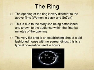 The Ring
The opening of the ring is very different to the
above films (Women in black and Se7en)
This is due to the story line being established
and shown to the audience within the first few
minutes of the opening.
The very fist shot is an establishing shot of a old
fashioned house with no surroundings, this is a
typical convention used in horror.
 