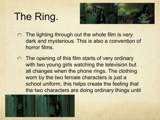 The Ring.
The lighting through out the whole film is very
dark and mysterious. This is also a convention of
horror films.
The opening of this film starts of very ordinary
with two young girls watching the television but
all changes when the phone rings. The clothing
worn by the two female characters is just a
school uniform, this helps create the feeling that
the two characters are doing ordinary things until
the phone rings.
 