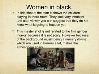 Women in black.
In this shot at the start it shows the children
playing in there room. They look very innocent
and as a viewer you can suggest that they do not
know what is going to happen yet.
This master shot is not related to the film gender
‘horror’ because it is not scary. However because
of the background music being a nursery rhyme
which are used in horrors a lot, makes the
atmosphere scary.
 