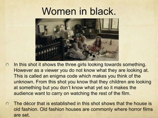Women in black.
In this shot it shows the three girls looking towards something.
However as a viewer you do not know what they are looking at.
This is called an enigma code which makes you think of the
unknown. From this shot you know that they children are looking
at something but you don’t know what yet so it makes the
audience want to carry on watching the rest of the film.
The décor that is established in this shot shows that the house is
old fashion. Old fashion houses are commonly where horror films
are set.
 