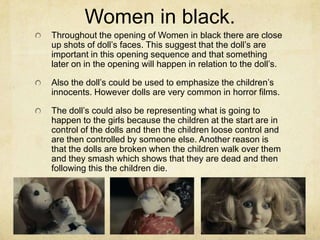 Women in black.
Throughout the opening of Women in black there are close
up shots of doll’s faces. This suggest that the doll’s are
important in this opening sequence and that something
later on in the opening will happen in relation to the doll’s.
Also the doll’s could be used to emphasize the children’s
innocents. However dolls are very common in horror films.
The doll’s could also be representing what is going to
happen to the girls because the children at the start are in
control of the dolls and then the children loose control and
are then controlled by someone else. Another reason is
that the dolls are broken when the children walk over them
and they smash which shows that they are dead and then
following this the children die.
 