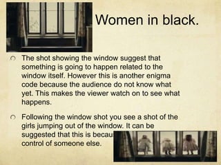 Women in black.
The shot showing the window suggest that
something is going to happen related to the
window itself. However this is another enigma
code because the audience do not know what
yet. This makes the viewer watch on to see what
happens.
Following the window shot you see a shot of the
girls jumping out of the window. It can be
suggested that this is because they are under
control of someone else.
 
