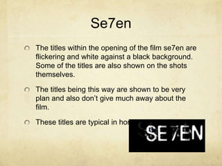Se7en
The titles within the opening of the film se7en are
flickering and white against a black background.
Some of the titles are also shown on the shots
themselves.
The titles being this way are shown to be very
plan and also don’t give much away about the
film.
These titles are typical in horror opening films.
 