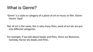 What is Genre?
‘Genre’ is a style or category of a piece of art or music or film. Genre
means ‘type’.
Not all art is the same, this is why many films, work of art etc are put
into different categories.
For example, if we talk about books and films, there are Romance,
Comedy, Horror etc books and films.
 