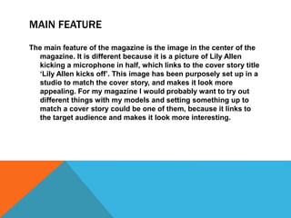 MAIN FEATURE 
The main feature of the magazine is the image in the center of the 
magazine. It is different because it is a picture of Lily Allen 
kicking a microphone in half, which links to the cover story title 
‘Lily Allen kicks off’. This image has been purposely set up in a 
studio to match the cover story, and makes it look more 
appealing. For my magazine I would probably want to try out 
different things with my models and setting something up to 
match a cover story could be one of them, because it links to 
the target audience and makes it look more interesting. 
 