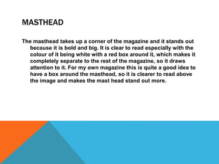 MASTHEAD 
The masthead takes up a corner of the magazine and it stands out 
because it is bold and big. It is clear to read especially with the 
colour of it being white with a red box around it, which makes it 
completely separate to the rest of the magazine, so it draws 
attention to it. For my own magazine this is quite a good idea to 
have a box around the masthead, so it is clearer to read above 
the image and makes the mast head stand out more. 
 
