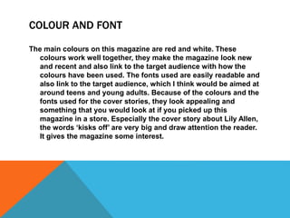 COLOUR AND FONT 
The main colours on this magazine are red and white. These 
colours work well together, they make the magazine look new 
and recent and also link to the target audience with how the 
colours have been used. The fonts used are easily readable and 
also link to the target audience, which I think would be aimed at 
around teens and young adults. Because of the colours and the 
fonts used for the cover stories, they look appealing and 
something that you would look at if you picked up this 
magazine in a store. Especially the cover story about Lily Allen, 
the words ‘kisks off’ are very big and draw attention the reader. 
It gives the magazine some interest. 
 
