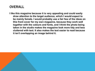 OVERALL 
I like this magazine because it is very appealing and could easily 
draw attention to the target audience, which I would expect to 
be mainly female. I would probably use a fair few of the ideas on 
this front cover for my own magazine, because they work well 
together with the colours and fonts, and I think the photo being 
taken in the studio makes the magazine look more tidy and less 
cluttered with text. It also makes the text easier to read because 
it isn't overlapping an image behind it. 
