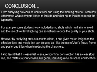 CONCLUSION… 
From analysing previous students work and using the marking criteria , I can now 
understand what elements I need to include and what not to include to reach the 
top marks. 
For example some students work included jump shots which I will aim to avoid 
and the use of low level lighting can sometimes reduce the quality of your shots. 
However by analysing previous constructions, it has given me an insight on the 
effective titles and music that can be used as I like the use of Joel’s freeze frame 
and posterized titles when introducing the characters. 
I also learnt that it is essential to ensure your final construction has a clear story 
line, and relates to your chosen sub genre, including mise en scene and location. 
