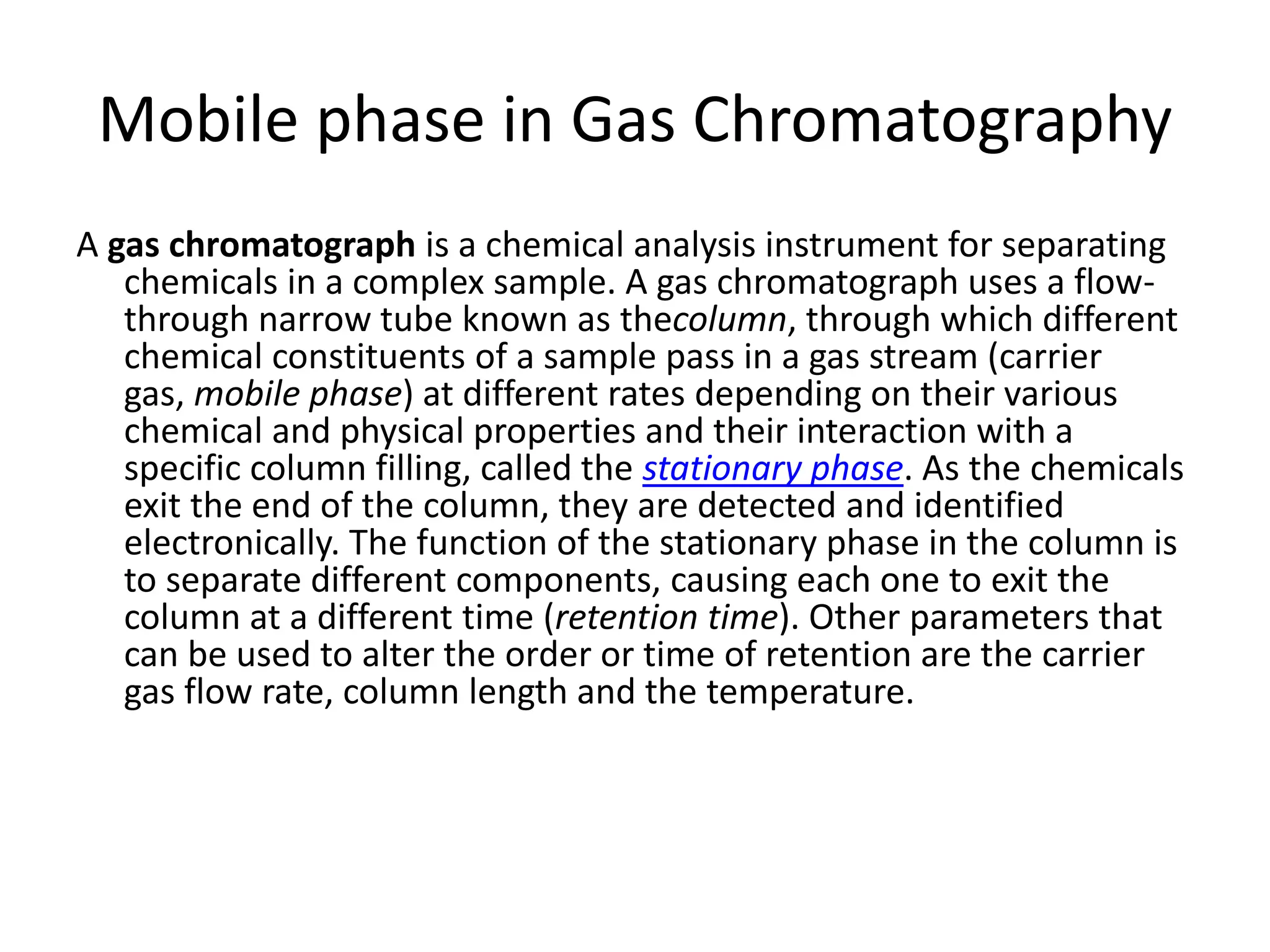 Mobile phase in Gas Chromatography
A gas chromatograph is a chemical analysis instrument for separating
chemicals in a complex sample. A gas chromatograph uses a flow-
through narrow tube known as thecolumn, through which different
chemical constituents of a sample pass in a gas stream (carrier
gas, mobile phase) at different rates depending on their various
chemical and physical properties and their interaction with a
specific column filling, called the stationary phase. As the chemicals
exit the end of the column, they are detected and identified
electronically. The function of the stationary phase in the column is
to separate different components, causing each one to exit the
column at a different time (retention time). Other parameters that
can be used to alter the order or time of retention are the carrier
gas flow rate, column length and the temperature.
 