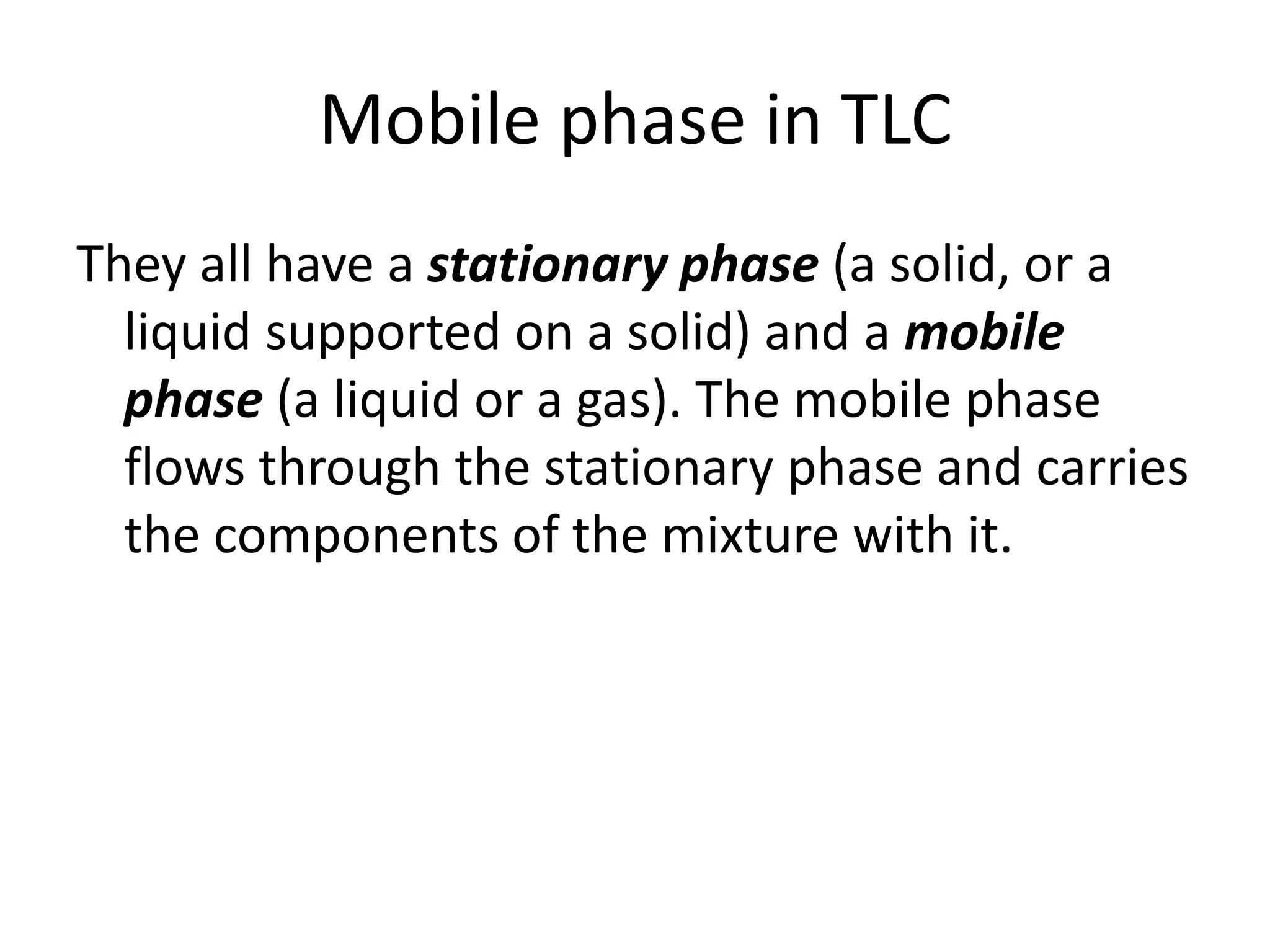 Mobile phase in TLC
They all have a stationary phase (a solid, or a
liquid supported on a solid) and a mobile
phase (a liquid or a gas). The mobile phase
flows through the stationary phase and carries
the components of the mixture with it.
 