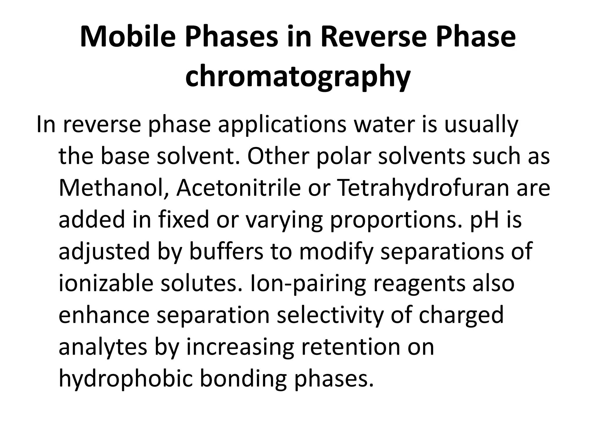 Mobile Phases in Reverse Phase
chromatography
In reverse phase applications water is usually
the base solvent. Other polar solvents such as
Methanol, Acetonitrile or Tetrahydrofuran are
added in fixed or varying proportions. pH is
adjusted by buffers to modify separations of
ionizable solutes. Ion-pairing reagents also
enhance separation selectivity of charged
analytes by increasing retention on
hydrophobic bonding phases.
 