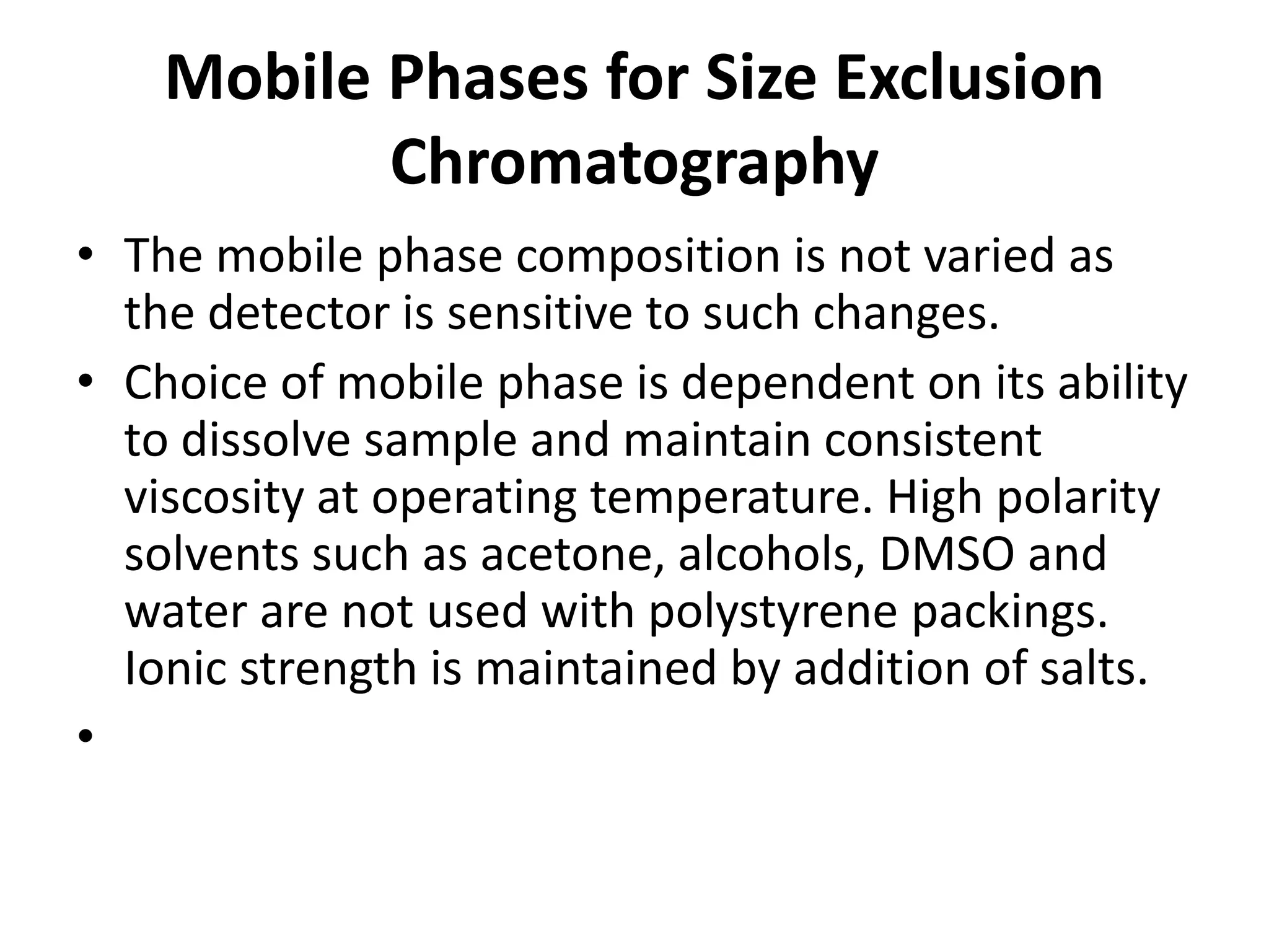Mobile Phases for Size Exclusion
Chromatography
• The mobile phase composition is not varied as
the detector is sensitive to such changes.
• Choice of mobile phase is dependent on its ability
to dissolve sample and maintain consistent
viscosity at operating temperature. High polarity
solvents such as acetone, alcohols, DMSO and
water are not used with polystyrene packings.
Ionic strength is maintained by addition of salts.
•
 