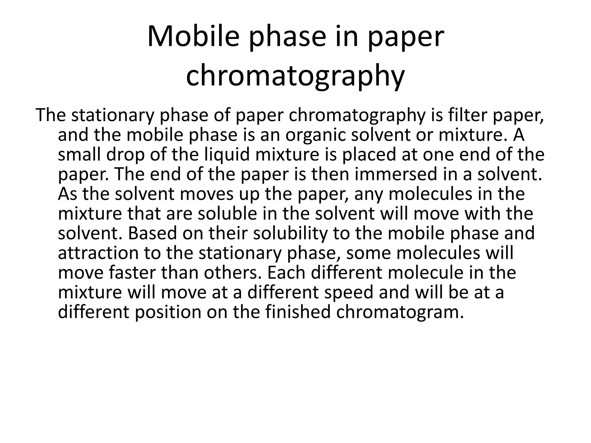 Mobile phase in paper
chromatography
The stationary phase of paper chromatography is filter paper,
and the mobile phase is an organic solvent or mixture. A
small drop of the liquid mixture is placed at one end of the
paper. The end of the paper is then immersed in a solvent.
As the solvent moves up the paper, any molecules in the
mixture that are soluble in the solvent will move with the
solvent. Based on their solubility to the mobile phase and
attraction to the stationary phase, some molecules will
move faster than others. Each different molecule in the
mixture will move at a different speed and will be at a
different position on the finished chromatogram.
 