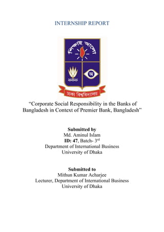 INTERNSHIP REPORT
“Corporate Social Responsibility in the Banks of
Bangladesh in Context of Premier Bank, Bangladesh”
Submitted by
Md. Aminul Islam
ID: 47, Batch- 3rd
Department of International Business
University of Dhaka
Submitted to
Mithun Kumar Acharjee
Lecturer, Department of International Business
University of Dhaka
 