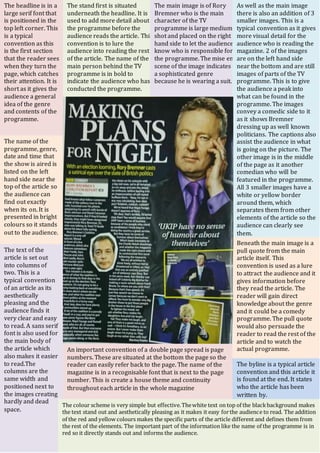 The name of the
programme, genre,
date and time that
the show is aired is
listed on the left
hand side near the
top of the article so
the audience can
find out exactly
when its on. It is
presented in bright
colours so it stands
out to the audience.
The headline is in a
large serif font that
is positioned in the
top left corner. This
is a typical
convention as this
is the first section
that the reader sees
when they turn the
page, which catches
their attention. It is
short as it gives the
audience a general
idea of the genre
and contents of the
programme.
The stand first is situated
underneath the headline. It is
used to add more detail about
the programme before the
audience reads the article. This
convention is to lure the
audience into reading the rest
of the article. The name of the
main person behind the TV
programme is in bold to
indicate the audience who has
conducted the programme.
The main image is of Rory
Bremner who is the main
character of the TV
programme is large medium
shot and placed on the right
hand side to let the audience
know who is responsible for
the programme. The mise en
scene of the image indicates
a sophisticated genre
because he is wearing a suit.
As well as the main image
there is also an addition of 3
smaller images. This is a
typical convention as it gives
more visual detail for the
audience who is reading the
magazine. 2 of the images
are on the left hand side
near the bottom and are still
images of parts of the TV
programme. This is to give
the audience a peak into
what can be found in the
programme. The images
convey a comedic side to it
as it shows Bremner
dressing up as well known
politicians. The captions also
assist the audience in what
is going on the picture. The
other image is in the middle
of the page as it another
comedian who will be
featured in the programme.
All 3 smaller images have a
white or yellow border
around them, which
separates them from other
elements of the article so the
audience can clearly see
them.
Beneath the main image is a
pull quote from the main
article itself. This
convention is used as a lure
to attract the audience and it
gives information before
they read the article. The
reader will gain direct
knowledge about the genre
and it could be a comedy
programme. The pull quote
would also persuade the
reader to read the rest of the
article and to watch the
actual programme.
The byline is a typical article
convention and this article it
is found at the end. It states
who the article has been
written by.
An important convention of a double page spread is page
numbers. These are situated at the bottom the page so the
reader can easily refer back to the page. The name of the
magazine is in a recognisable font that is next to the page
number. This is create a house theme and continuity
throughout each article in the whole magazine
The text of the
article is set out
into columns of
two. This is a
typical convention
of an article as its
aesthetically
pleasing and the
audience finds it
very clear and easy
to read. A sans serif
font is also used for
the main body of
the article which
also makes it easier
to read.The
columns are the
same width and
positioned next to
the images creating
hardly and dead
space.
The colour scheme is very simple but effective.Thewhite text on top of the blackbackground makes
the text stand out and aesthetically pleasing as it makes it easy forthe audience to read. The addition
of the red and yellow colours makes the specific parts of the article different and defines them from
the rest of the elements. The important part of the information like the name of the programme is in
red so it directly stands out and informs the audience.
 