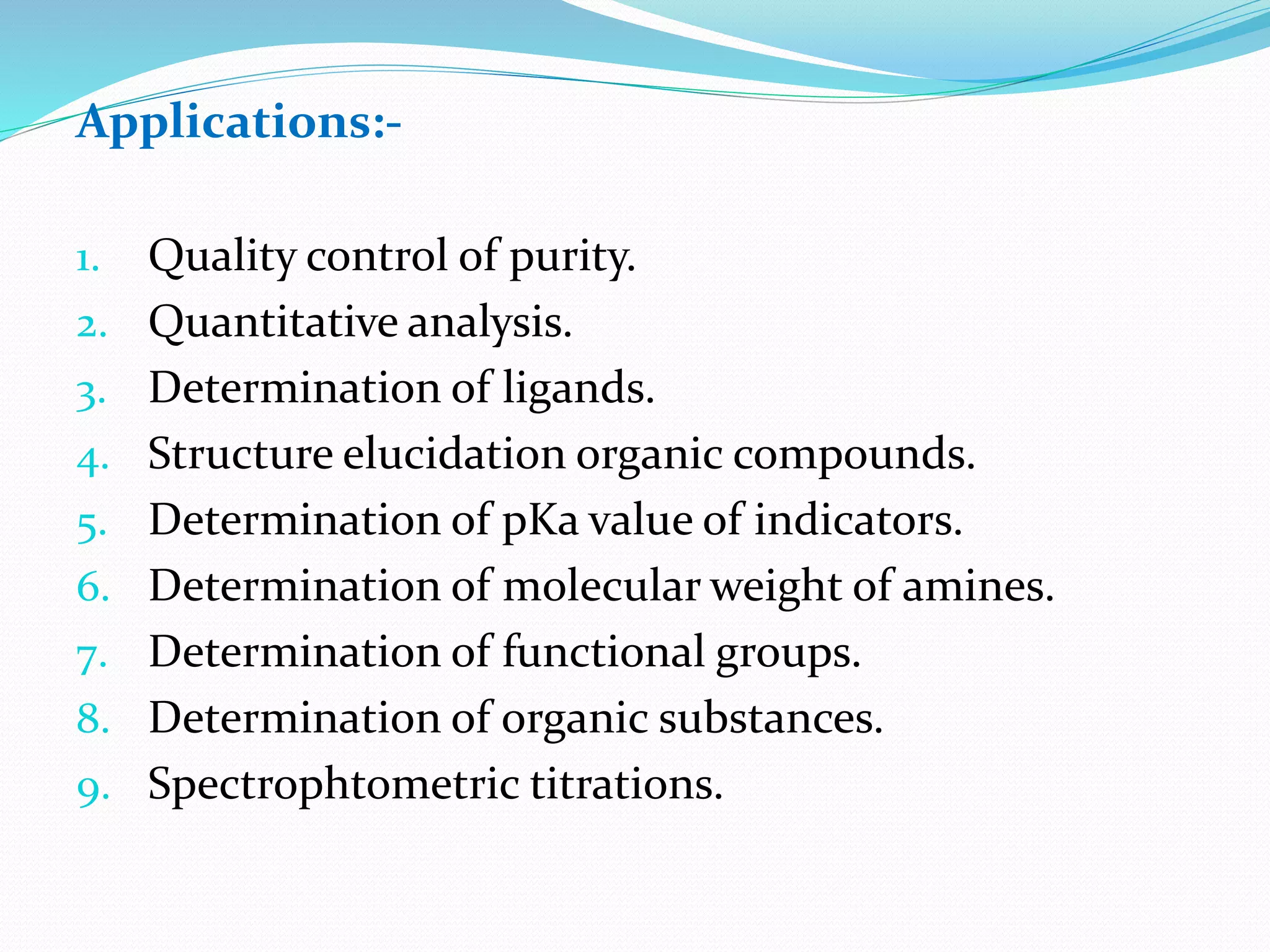 Applications:-
1. Quality control of purity.
2. Quantitative analysis.
3. Determination of ligands.
4. Structure elucidation organic compounds.
5. Determination of pKa value of indicators.
6. Determination of molecular weight of amines.
7. Determination of functional groups.
8. Determination of organic substances.
9. Spectrophtometric titrations.
 