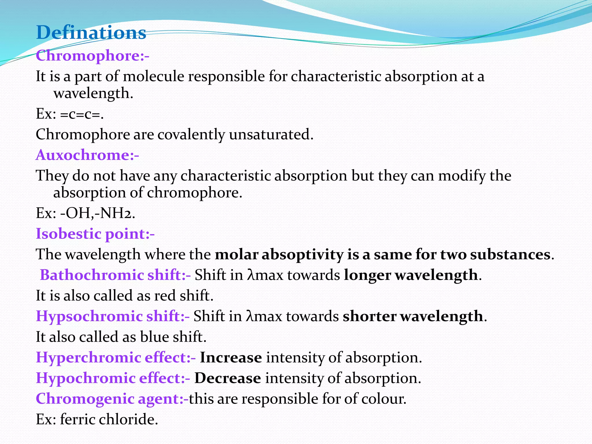 Definations
Chromophore:-
It is a part of molecule responsible for characteristic absorption at a
wavelength.
Ex: =c=c=.
Chromophore are covalently unsaturated.
Auxochrome:-
They do not have any characteristic absorption but they can modify the
absorption of chromophore.
Ex: -OH,-NH2.
Isobestic point:-
The wavelength where the molar absoptivity is a same for two substances.
Bathochromic shift:- Shift in λmax towards longer wavelength.
It is also called as red shift.
Hypsochromic shift:- Shift in λmax towards shorter wavelength.
It also called as blue shift.
Hyperchromic effect:- Increase intensity of absorption.
Hypochromic effect:- Decrease intensity of absorption.
Chromogenic agent:-this are responsible for of colour.
Ex: ferric chloride.
 