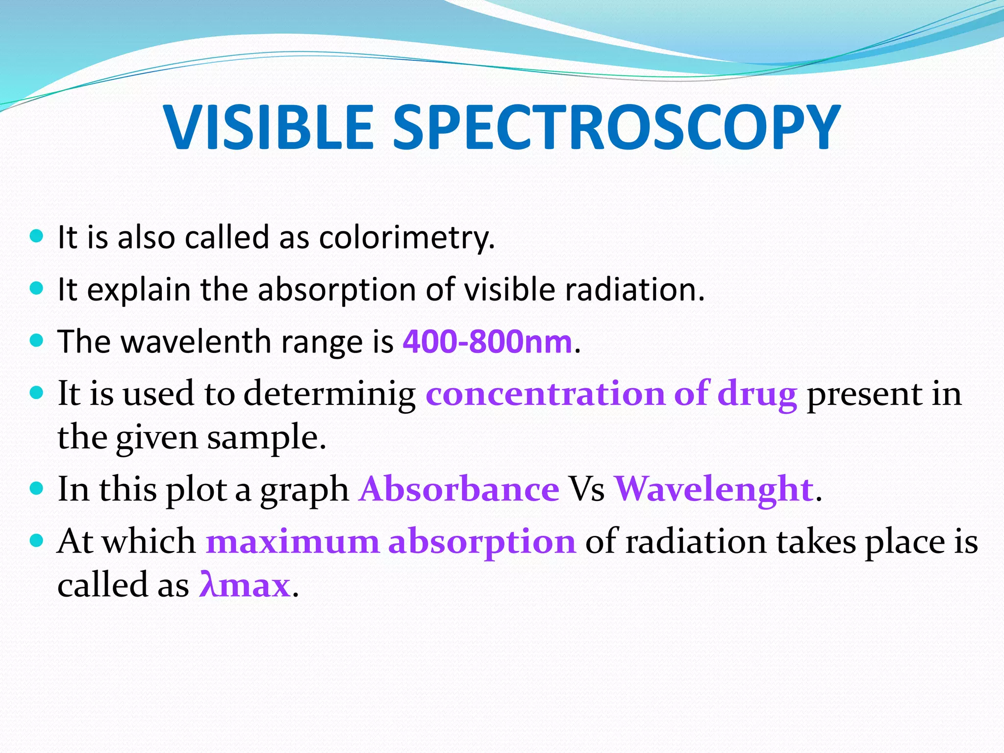 VISIBLE SPECTROSCOPY
 It is also called as colorimetry.
 It explain the absorption of visible radiation.
 The wavelenth range is 400-800nm.
 It is used to determinig concentration of drug present in
the given sample.
 In this plot a graph Absorbance Vs Wavelenght.
 At which maximum absorption of radiation takes place is
called as λmax.
 