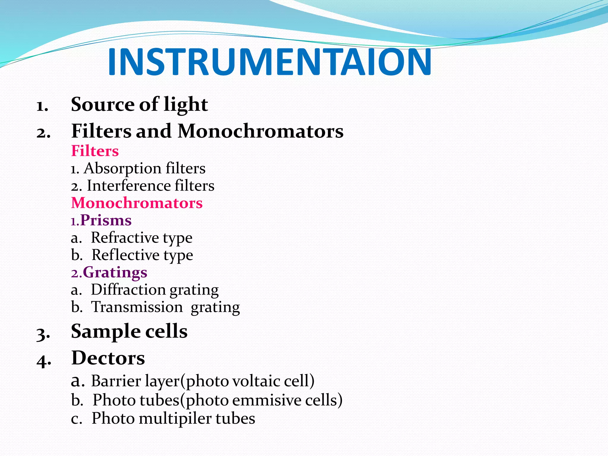 INSTRUMENTAION
1. Source of light
2. Filters and Monochromators
Filters
1. Absorption filters
2. Interference filters
Monochromators
1.Prisms
a. Refractive type
b. Reflective type
2.Gratings
a. Diffraction grating
b. Transmission grating
3. Sample cells
4. Dectors
a. Barrier layer(photo voltaic cell)
b. Photo tubes(photo emmisive cells)
c. Photo multipiler tubes
 