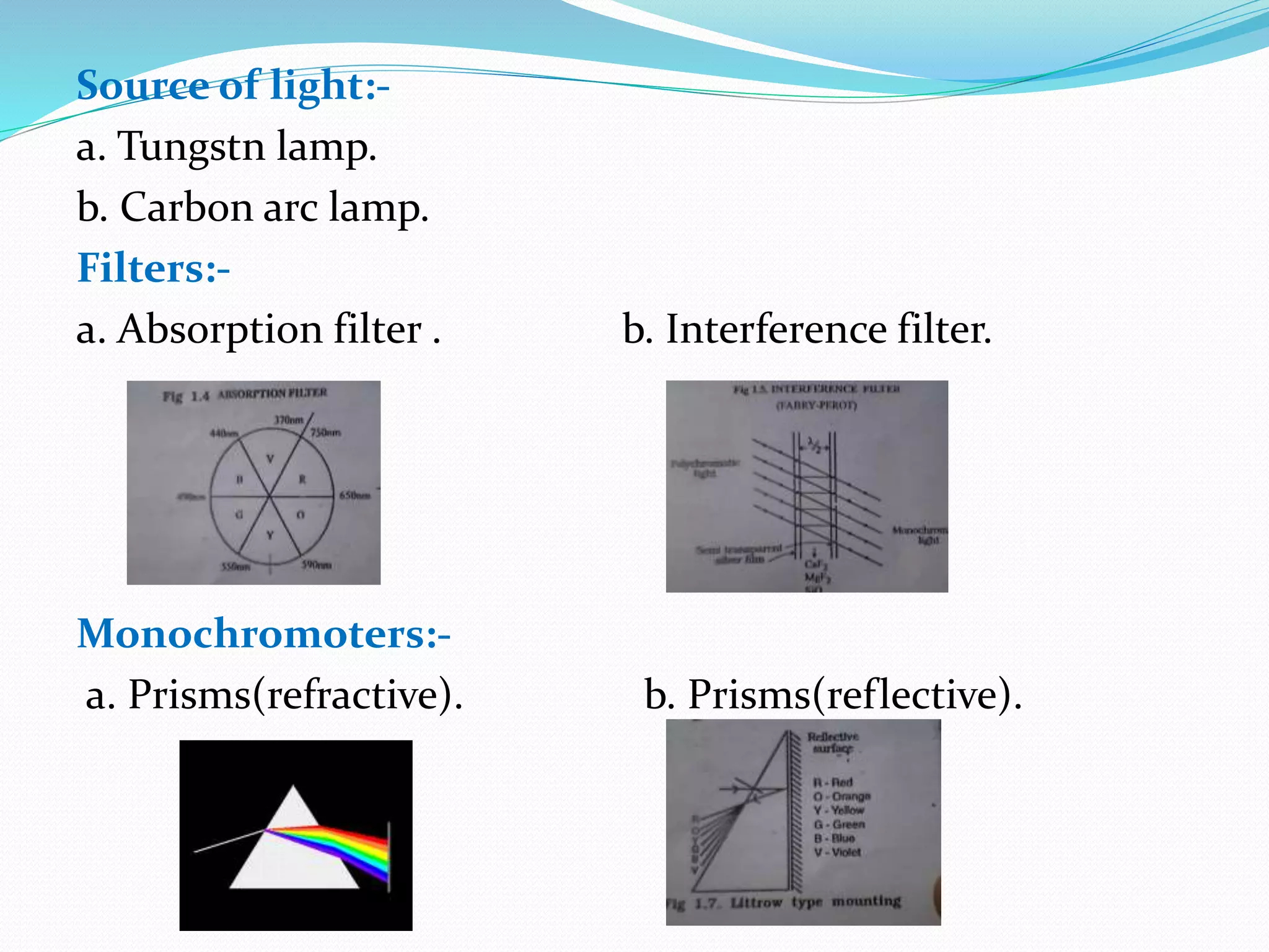 Source of light:-
a. Tungstn lamp.
b. Carbon arc lamp.
Filters:-
a. Absorption filter . b. Interference filter.
Monochromoters:-
a. Prisms(refractive). b. Prisms(reflective).
 