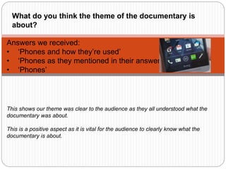 Answers we received:
• ‘Phones and how they’re used’
• ‘Phones as they mentioned in their answers’
• ‘Phones’
This shows our theme was clear to the audience as they all understood what the
documentary was about.
This is a positive aspect as it is vital for the audience to clearly know what the
documentary is about.
What do you think the theme of the documentary is
about?
 