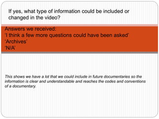 Answers we received:
‘I think a few more questions could have been asked’
‘Archives’
‘N/A’
If yes, what type of information could be included or
changed in the video?
This shows we have a lot that we could include in future documentaries so the
information is clear and understandable and reaches the codes and conventions
of a documentary.
 
