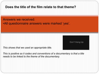 Answers we received:
•All questionnaire answers were marked ‘yes’.
This shows that we used an appropriate title.
This is positive as it codes and conventions of a documentary is that a title
needs to be linked to the theme of the documentary.
Does the title of the film relate to that theme?
 