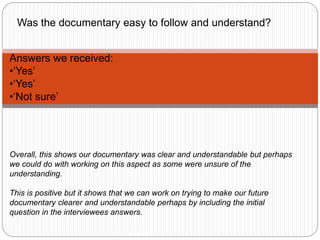 Answers we received:
•‘Yes’
•‘Yes’
•‘Not sure’
Overall, this shows our documentary was clear and understandable but perhaps
we could do with working on this aspect as some were unsure of the
understanding.
This is positive but it shows that we can work on trying to make our future
documentary clearer and understandable perhaps by including the initial
question in the interviewees answers.
Was the documentary easy to follow and understand?
 